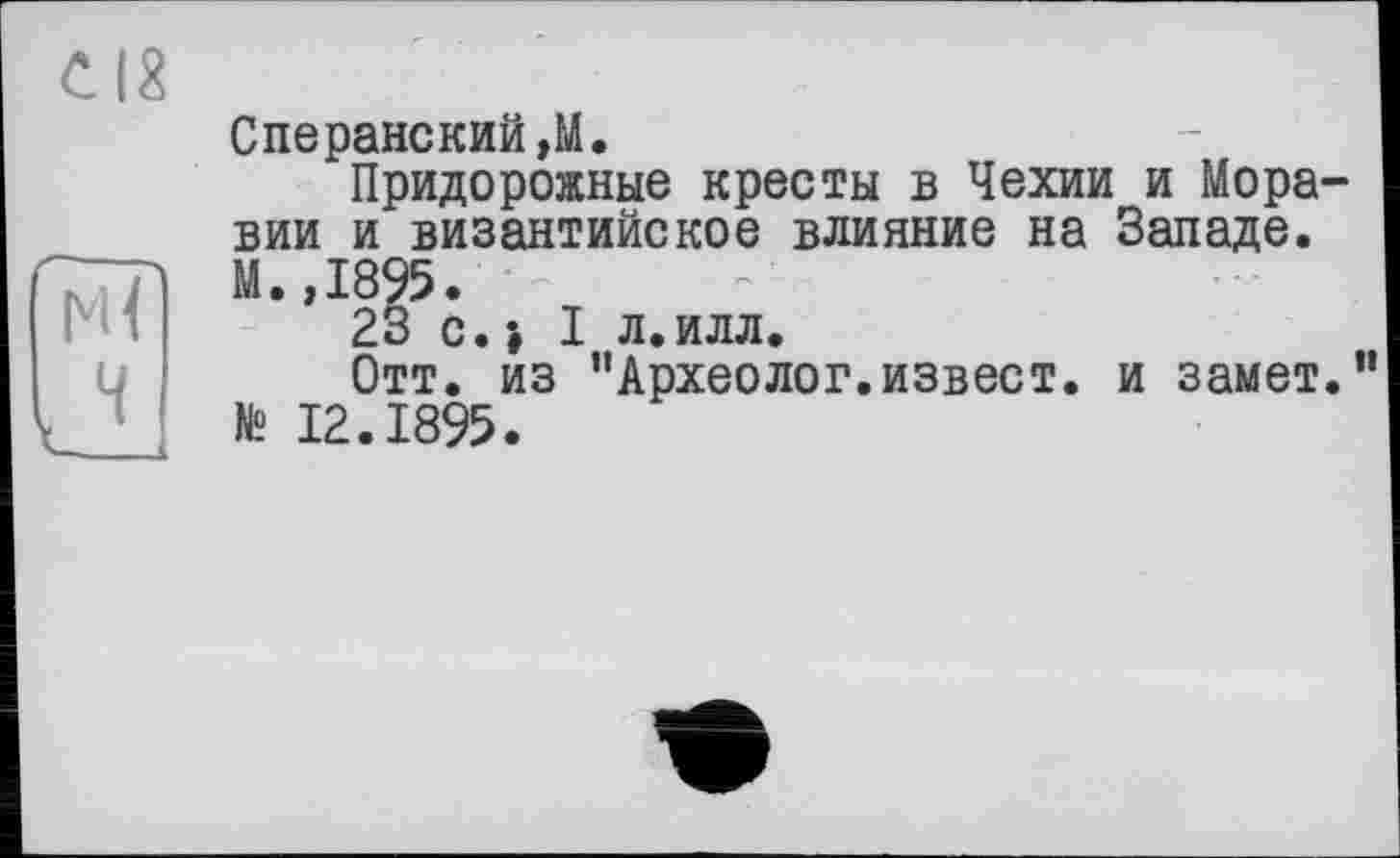 ﻿СІХ
Сперанский,М.
Придорожные кресты в Чехии и Моравии и византийское влияние на Западе. М.,1895.
23 с.» I л.илл.
Отт. из "Археолог.извест. и замет.” № 12.1895.